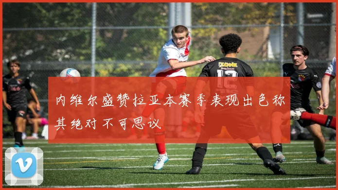 内维尔盛赞拉亚本赛季表现出色称其绝对不可思议