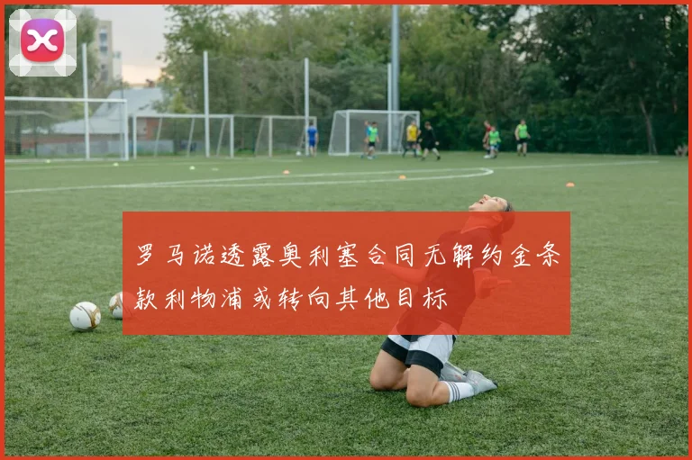 罗马诺透露奥利塞合同无解约金条款利物浦或转向其他目标