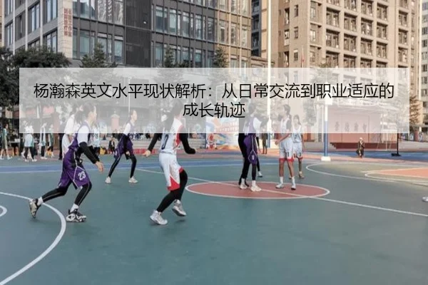 杨瀚森英文水平现状解析：从日常交流到职业适应的成长轨迹