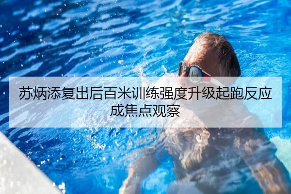 苏炳添复出后百米训练强度升级起跑反应成焦点观察
