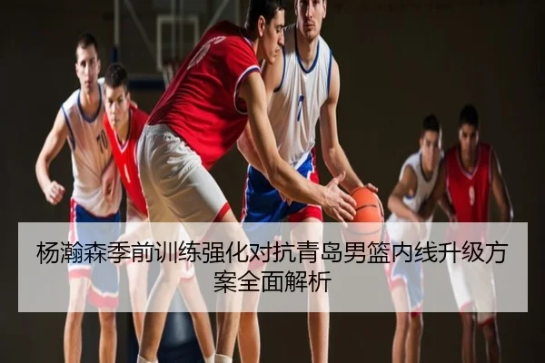 杨瀚森季前训练强化对抗青岛男篮内线升级方案全面解析