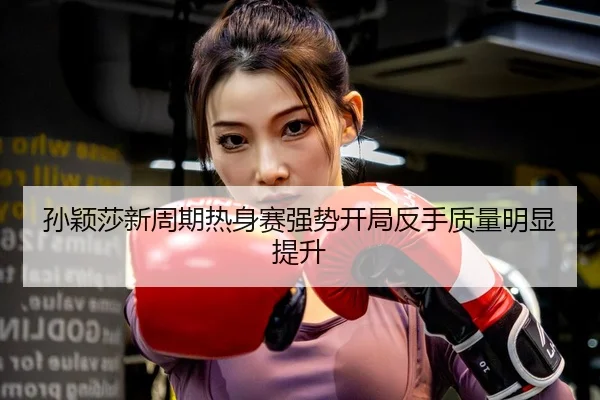 孙颖莎新周期热身赛强势开局反手质量明显提升